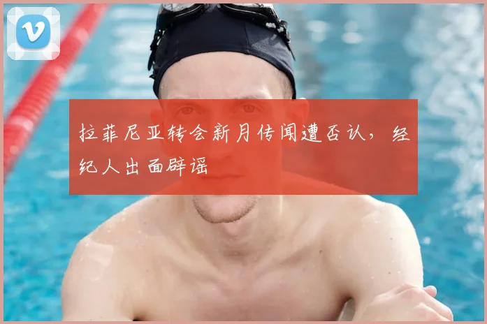 拉菲尼亚转会新月传闻遭否认，经纪人出面辟谣