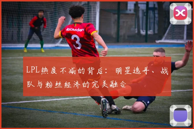 LPL热度不减的背后：明星选手、战队与粉丝经济的完美融合