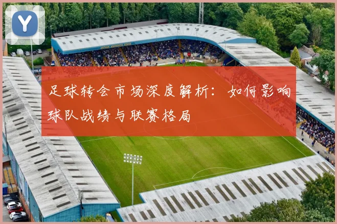 足球转会市场深度解析:如何影响球队战绩与联赛格局