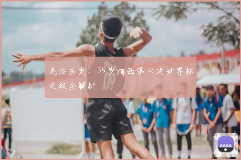 见证历史！39岁梅西第六次世界杯之旅全解析