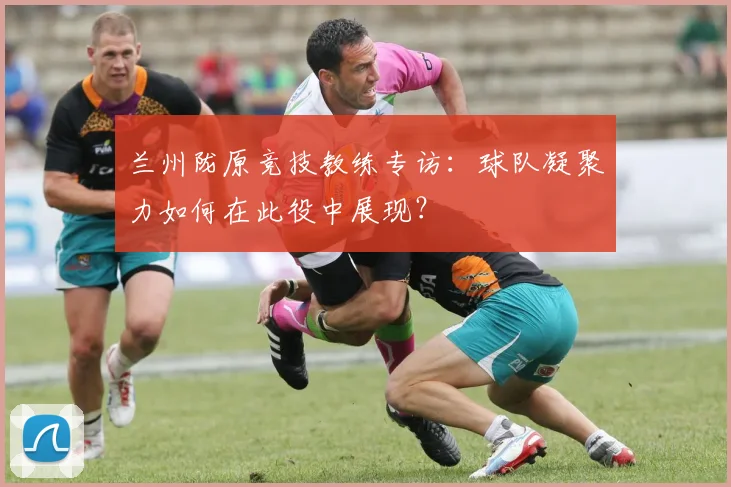兰州陇原竞技教练专访：球队凝聚力如何在此役中展现？