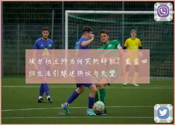埃尔切主帅为何突然辞职？直言回归生活引球迷热议与失望