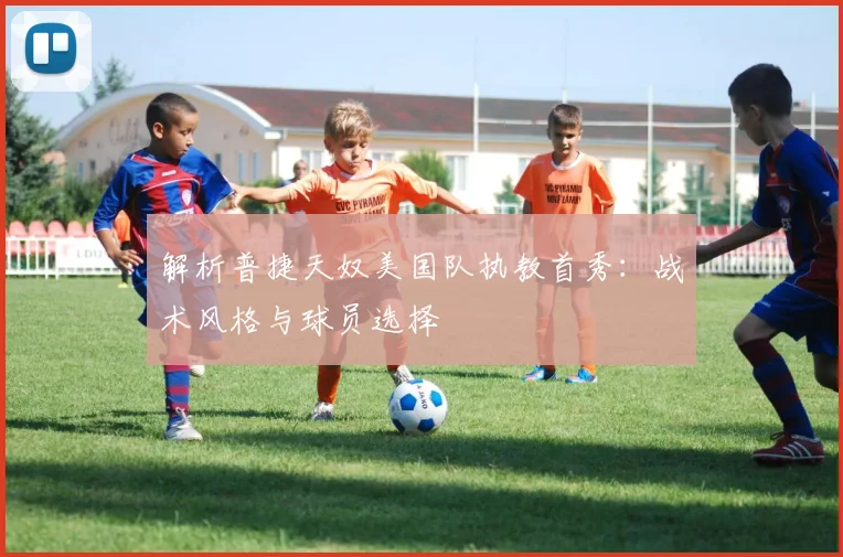 解析普捷天奴美国队执教首秀:战术风格与球员选择