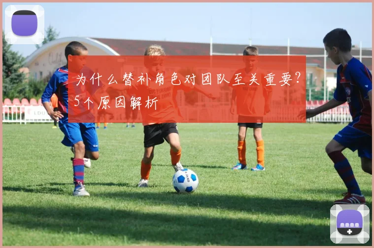 为什么替补角色对团队至关重要？5个原因解析