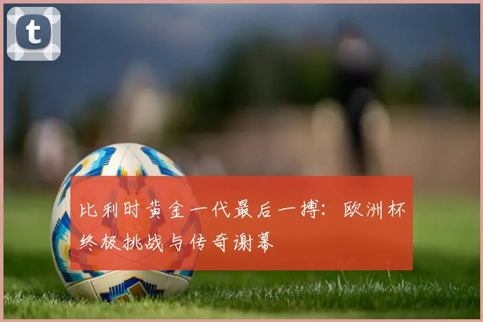 比利时黄金一代最后一搏:欧洲杯终极挑战与传奇谢幕