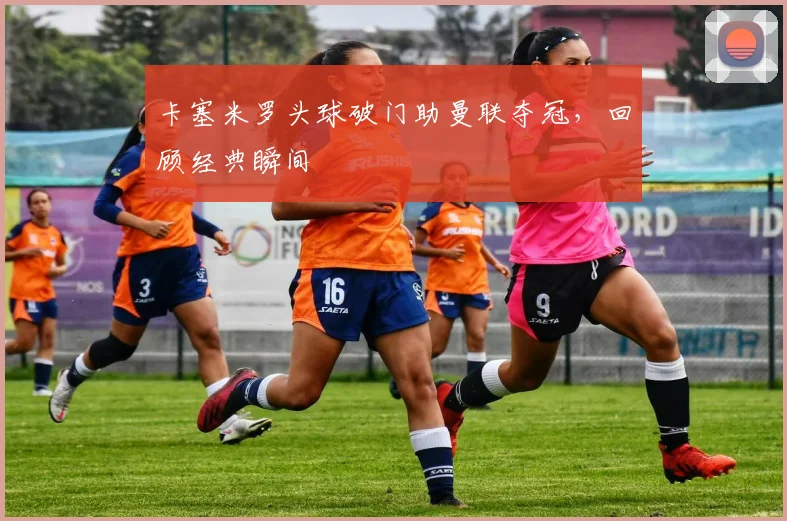 卡塞米罗头球破门助曼联夺冠，回顾经典瞬间