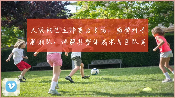 大阪钢巴主帅赛后专访：盛赞对手胜利队，详解其整体战术与团队高水平表现