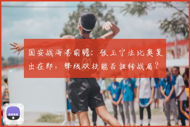 国安战海港前瞻：张玉宁法比奥复出在即，锋线双核能否扭转战局？