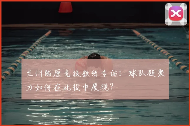 兰州陇原竞技教练专访：球队凝聚力如何在此役中展现？