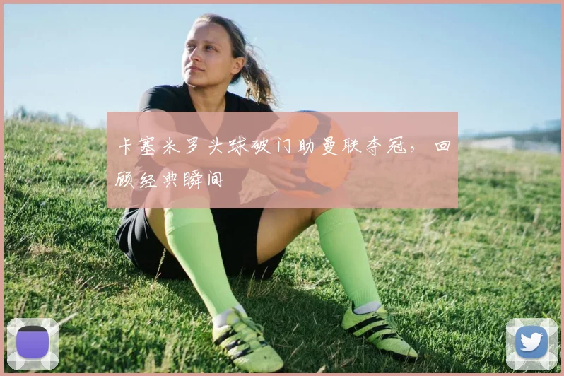 卡塞米罗头球破门助曼联夺冠,回顾经典瞬间