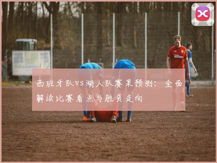 西班牙队vs湖人队赛果预测：全面解读比赛看点与胜负走向