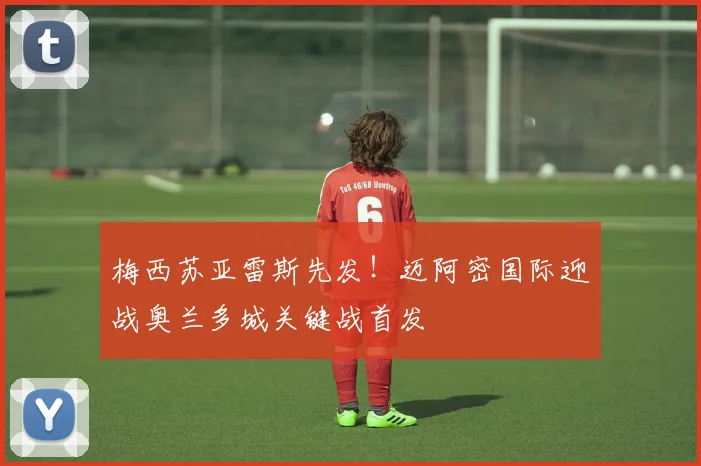 梅西苏亚雷斯先发！迈阿密国际迎战奥兰多城关键战首发